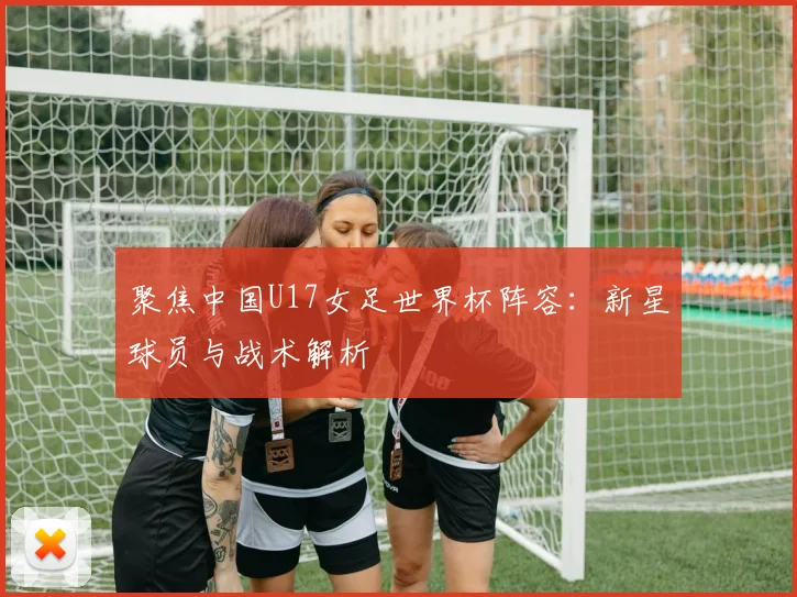 聚焦中国U17女足世界杯阵容:新星球员与战术解析
