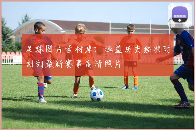 足球图片素材库：涵盖历史经典时刻到最新赛事高清照片