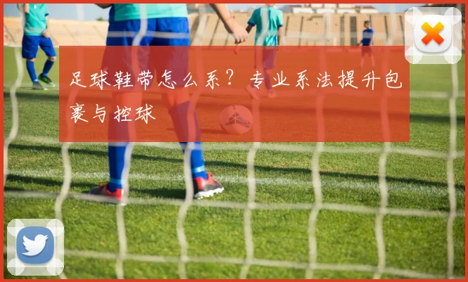 足球鞋带怎么系?专业系法提升包裹与控球