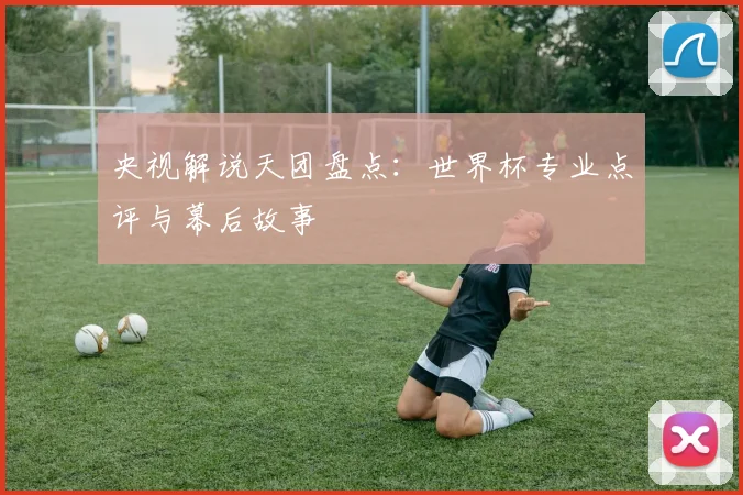 央视解说天团盘点：世界杯专业点评与幕后故事