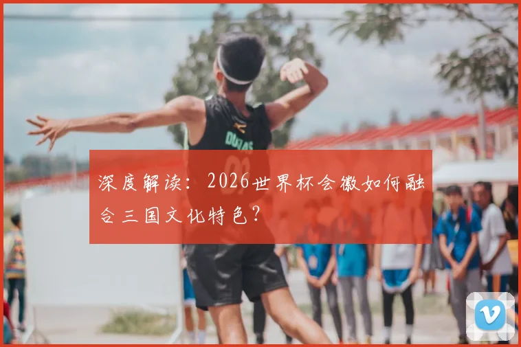 深度解读:2026世界杯会徽如何融合三国文化特色?