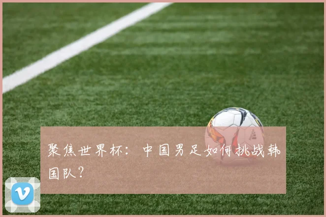 聚焦世界杯:中国男足如何挑战韩国队?