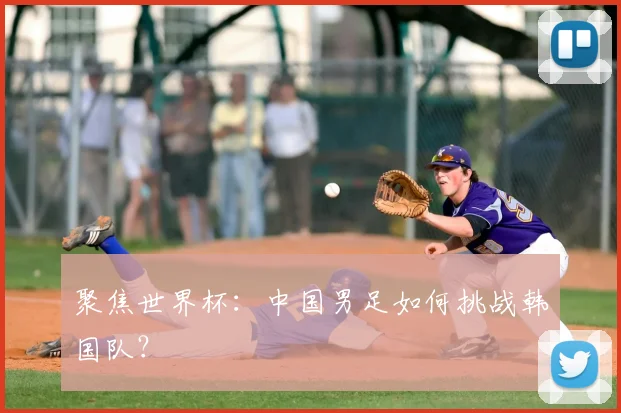 聚焦世界杯:中国男足如何挑战韩国队?